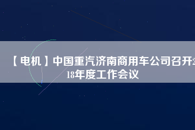 【電機(jī)】中國(guó)重汽濟(jì)南商用車公司召開2018年度工作會(huì)議
          