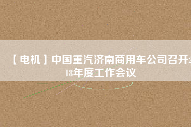 【電機(jī)】中國(guó)重汽濟(jì)南商用車公司召開2018年度工作會(huì)議
          