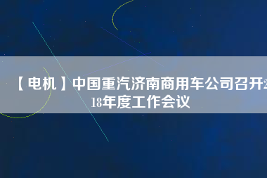 【電機(jī)】中國(guó)重汽濟(jì)南商用車公司召開2018年度工作會(huì)議
          