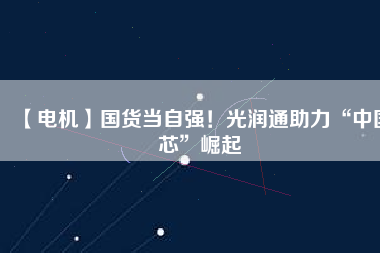 【電機】國貨當(dāng)自強！光潤通助力“中國芯”崛起
          